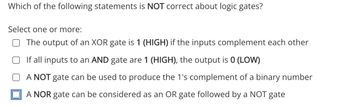 Which of the following statements is NOT correct about logic gates?
Select one or more:
The output of an XOR gate is 1 (HIGH) if the inputs complement each other
If all inputs to an AND gate are 1 (HIGH), the output is 0 (LOW)
A NOT gate can be used to produce the 1's complement of a binary number
A NOR gate can be considered as an OR gate followed by a NOT gate