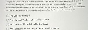 Imagine Two Households each with an income of $65,000 per year. Household A consists of two married
individuals both 51 years old with one child who is now 27 years old and out of the house. Household B
consists of two married individuals who are 31 years old and have three young children, two of which attend
day care. The Government in implementing policies to effect Tax Fairness will concentrate on:
The Benefits Principle
The Marginal Tax Rate of each Household
Each Household's individual Laffer Curve
Which Household has the greater economic capacity