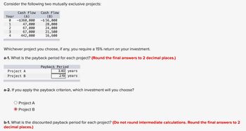 Consider the following two mutually exclusive projects:
Cash Flow Cash Flow
Year
0
(A)
-$360,000
(B)
-$56,000
1
47,000
28,000
2
67,000
24,000
3
67,000
21,500
4
442,000
16,600
Whichever project you choose, if any, you require a 15% return on your investment.
a-1. What is the payback period for each project? (Round the final answers to 2 decimal places.)
Project A
Project B
Payback Period
3.40 years
2.19 years
a-2. If you apply the payback criterion, which investment will you choose?
O Project A
Project B
b-1. What is the discounted payback period for each project? (Do not round intermediate calculations. Round the final answers to 2
decimal places.)