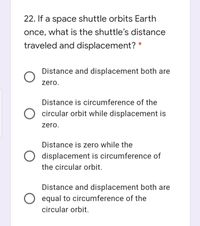 22. If a space shuttle orbits Earth
once, what is the shuttle's distance
traveled and displacement? *
Distance and displacement both are
zero.
Distance is circumference of the
O circular orbit while displacement is
zero.
Distance is zero while the
O displacement is circumference of
the circular orbit.
Distance and displacement both are
O equal to circumference of the
circular orbit.
