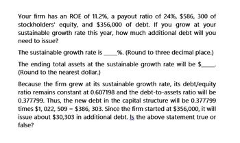 Your firm has an ROE of 11.2%, a payout ratio of 24%, $586, 300 of
stockholders' equity, and $356,000 of debt. If you grow at your
sustainable growth rate this year, how much additional debt will you
need to issue?
The sustainable growth rate is %. (Round to three decimal place.)
The ending total assets at the sustainable growth rate will be $
(Round to the nearest dollar.)
Because the firm grew at its sustainable growth rate, its debt/equity
ratio remains constant at 0.607198 and the debt-to-assets ratio will be
0.377799. Thus, the new debt in the capital structure will be 0.377799
times $1,022, 509 = $386, 303. Since the firm started at $356,000, it will
issue about $30,303 in additional debt. Is the above statement true or
false?