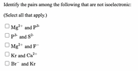 Identify the pairs among the following that are not isoelectronic:
(Select all that apply.)
Mg2+ and P3-
P and S2-
Mg+ and F-
Kr and Ca2+
Br and Kr
