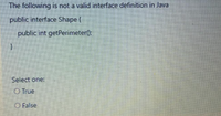 The following is not a valid interface definition in Java
public interface Shape {
public int getPerimeter):
Select one:
O True
O False
