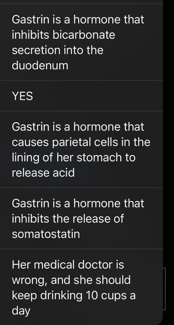 The image contains a list of statements related to the hormone gastrin:

1. "Gastrin is a hormone that inhibits bicarbonate secretion into the duodenum"
2. "YES"
3. "Gastrin is a hormone that causes parietal cells in the lining of her stomach to release acid"
4. "Gastrin is a hormone that inhibits the release of somatostatin"
5. "Her medical doctor is wrong, and she should keep drinking 10 cups a day"

The statements primarily discuss the role of gastrin, a hormone involved in digestive processes, particularly in stimulating stomach acid production and modulating other gastrointestinal functions. The context and accuracy of some statements, especially the last one, may require further clarification or medical advice.