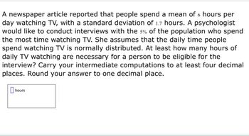 A newspaper article reported that people spend a mean of 6 hours per
day watching TV, with a standard deviation of 1.7 hours. A psychologist
would like to conduct interviews with the 5% of the population who spend
the most time watching TV. She assumes that the daily time people
spend watching TV is normally distributed. At least how many hours of
daily TV watching are necessary for a person to be eligible for the
interview? Carry your intermediate computations to at least four decimal
places. Round your answer to one decimal place.
☐ hours