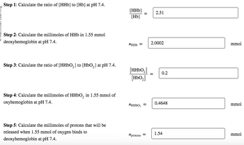 Step 1: Calculate the ratio of [HHb] to [Hb] at pH 7.4.
Step 2: Calculate the millimoles of HHb in 1.55 mmol
deoxyhemoglobin at pH 7.4.
Step 3: Calculate the ratio of [HHbO₂] to [HbO₂] at pH 7.4.
Step 4: Calculate the millimoles of HHbO₂ in 1.55 mmol of
oxyhemoglobin at pH 7.4.
Step 5: Calculate the millimoles of protons that will be
released when 1.55 mmol of oxygen binds to
deoxyhemoglobin at pH 7.4.
[HHb]
[Hb]
иннь =
[HHbO₂]
[HbO₂]
иHHbO₂ =
nprotons =
2.51
2.0002
0.2
0.4648
1.54
mmol
mmol
mmol