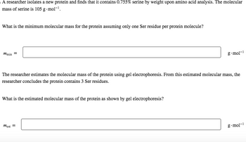 A researcher isolates a new protein and finds that it contains 0.755% serine by weight upon amino acid analysis. The molecular
mass of serine is 105 g.mol-¹.
What is the minimum molecular mass for the protein assuming only one Ser residue per protein molecule?
mmin =
The researcher estimates the molecular mass of the protein using gel electrophoresis. From this estimated molecular mass, the
researcher concludes the protein contains 3 Ser residues.
What is the estimated molecular mass of the protein as shown by gel electrophoresis?
g.mol-¹
mest =
g.mol-1