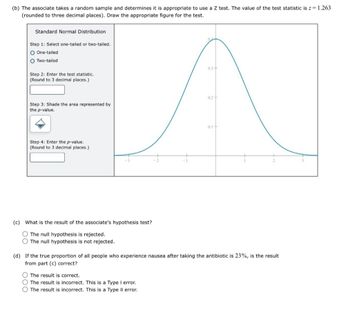 (b) The associate takes a random sample and determines it is appropriate to use a Z test. The value of the test statistic is z = 1.263
(rounded to three decimal places). Draw the appropriate figure for the test.
Standard Normal Distribution
Step 1: Select one-tailed or two-tailed.
One-tailed
Two-tailed
Step 2: Enter the test statistic.
(Round to 3 decimal places.)
04
0.3-
0.2
Step 3: Shade the area represented by
the p-value.
Step 4: Enter the p-value.
(Round to 3 decimal places.)
0.1+
(c) What is the result of the associate's hypothesis test?
The null hypothesis is rejected.
O The null hypothesis is not rejected.
(d) If the true proportion of all people who experience nausea after taking the antibiotic is 23%, is the result
from part (c) correct?
O The result is correct.
The result is incorrect. This is a Type I error.
The result is incorrect. This is a Type II error.