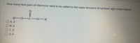 How many lone pairs of electrons need to be added to the Lewis structure of carbonic adid shown below?
H-0-C -0-H
O A. 3
О в. 6
O C. 0
D. 4
