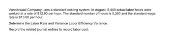 Vanderwaal Company uses a standard costing system. In August, 5,440 actual labor hours were
worked at a rate of $12.90 per hour. The standard number of hours is 5,260 and the standard wage
rate is $13.80 per hour.
Determine the Labor Rate and Variance Labor Efficiency Variance.
Record the related journal entries to record labor cost.