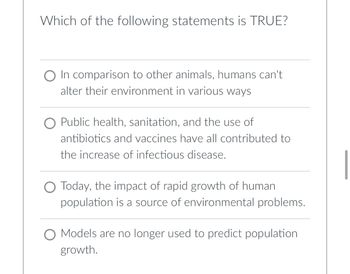 Which of the following statements is TRUE?
O In comparison to other animals, humans can't.
alter their environment in various ways
O Public health, sanitation, and the use of
antibiotics and vaccines have all contributed to
the increase of infectious disease.
O Today, the impact of rapid growth of human
population is a source of environmental problems.
O Models are no longer used to predict population
growth.