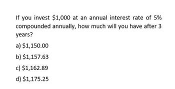 If you invest $1,000 at an annual interest rate of 5%
compounded annually, how much will you have after 3
years?
a) $1,150.00
b) $1,157.63
c) $1,162.89
d) $1,175.25