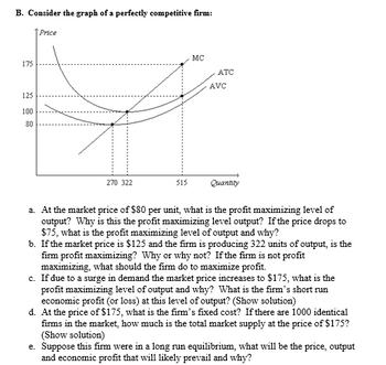 B. Consider the graph of a perfectly competitive firm:
Price
175
125
100
80
270 322
515
MC
ATC
AVC
Quantity
a. At the market price of $80 per unit, what is the profit maximizing level of
output? Why is this the profit maximizing level output? If the price drops to
$75, what is the profit maximizing level of output and why?
b. If the market price is $125 and the firm is producing 322 units of output, is the
firm profit maximizing? Why or why not? If the firm is not profit
maximizing, what should the firm do to maximize profit.
c. If due to a surge in demand the market price increases to $175, what is the
profit maximizing level of output and why? What is the firm's short run
economic profit (or loss) at this level of output? (Show solution)
d. At the price of $175, what is the firm's fixed cost? If there are 1000 identical
firms in the market, how much is the total market supply at the price of $175?
(Show solution)
e. Suppose this firm were in a long run equilibrium, what will be the price, output
and economic profit that will likely prevail and why?