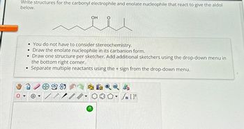 ted
Write structures for the carbonyl electrophile and enolate nucleophile that react to give the aldol
below.
●
• You do not have to consider stereochemistry.
●
Draw the enolate nucleophile in its carbanion form.
• Draw one structure per sketcher. Add additional sketchers using the drop-down menu in
the bottom right corner.
Separate multiple reactants using the + sign from the drop-down menu.
****
8
OH
?
O
Sn [F