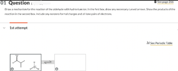 01 Question
See page 266
Draw a mechanism for the reaction of the aldehyde with hydronium ion. In the first box, draw any necessary curved arrows. Show the products of the
reaction in the second box. Include any nonzero formal charges and all lone pairs of electrons.
1st attempt
Jul See Periodic Table