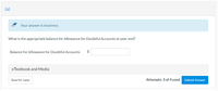 (a)
Your answer is incorrect.
What is the appropriate balance for Allowance for Doubtful Accounts at year-end?
Balance for Allowance for Doubtful Accounts
$
eTextbook and Media
Save for Later
Attempts: 3 of 4 used
Submit Answer
