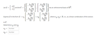 Let * =
Express in the form * = C₁
and let C =
in C.
Determine c₁ and c₂:
C1 Number
C2
=
Number
3√73
73
8√73
73
3√73
73
8√73
73
+ c₂
8 √73
73
3√73
73
8 √73
73
3√73
73
be an orthonormal basis of R2.
, where c₁, c₂ € R, i.e., as a linear combination of the vectors