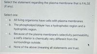 Select the statement regarding the plasma membrane that is FALSE
(if any).
Select one:
O a. All living organisms have cells with plasma membranes
O b. The phospholipid bilayer has a hydrophobic region and a
hydrophilic region.
c. Because of the plasma membrane's selectivity permeability,
a cell's interior is chemically very different from the
surroundings outside.
O d. None of the above (meaning all statements are true).
