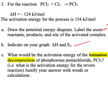 3. For the reaction PCl3 + Cl2 → PC15
AH 124 kJ/mol
= -
The activation energy for the process is 154 kJ/mol
a. Draw the potential energy diagram. Label the axes,
reactants, products, and site of the activated complex.
b. Indicate on your graph AH and Ea
c.
What would be the activation energy of the formation
decomposition of phosphorous pentachloride, PC15?
(i.e. what is the activation energy for the revers
reaction) Justify your answer with words or
calculations.