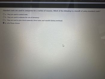 Standard costs are used in companies for a variety of reasons. Which of the following is a benefit of using standard costs?
a. They are used to control costs.
Ob. They are used to estimate the cost of inventory.
O c. They are used to plan direct materials, direct labor, and variable factory overhead.
O d. all of these choices