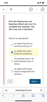 7:05
ull ?
Print the References and
Equations Sheet and use it to
complete this question. You
also may use a calculator.
What is an equilibrant?
an object that has no
net force acting on it
an added force that
produces equilibrium
the reaction force in an
O action-reaction pair of
forces
an object with forces
O equal in magnitude and
direction
Next >
AA
A learning.k12.com
