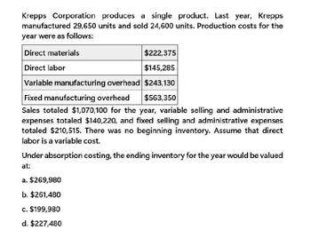 Krepps Corporation produces a single product. Last year, Krepps
manufactured 29,650 units and sold 24,600 units. Production costs for the
year were as follows:
Direct materials
Direct labor
$222,375
$145,285
Variable manufacturing overhead $243,130
Fixed manufacturing overhead
$563,350
Sales totaled $1,070,100 for the year, variable selling and administrative
expenses totaled $140,220, and fixed selling and administrative expenses
totaled $210,515. There was no beginning inventory. Assume that direct
labor is a variable cost.
Under absorption costing, the ending inventory for the year would be valued
at:
a. $269,980
b. $261,480
c. $199,980
d. $227,480