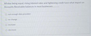 All else being equal, rising interest rates and tightening credit have what impact on
Accounts Receivable balances in most businesses.............
O not enough data provided
O no change
O increase
decrease