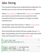 ## Q6a: Slicing

The concept of slicing can be combined with conditionals. For example, you can return all rows of a particular value.

Using `value_counts()` above on the `fruity_choco` column we created, we see that there is one candy that is both chocolate and fruity in our dataset. Let’s figure out which candy that was!

Use slicing to return the row from `df` where `fruity_choco` indicated the candy was both fruity and chocolate.

Store this DataFrame (which will have a single row) as `both`. Again using indexing, store the name of the candy that is both fruity and chocolate in the variable `candy_name`.

```python
# YOUR CODE HERE
raise NotImplementedError()
```

```python
assert type(both) == pd.DataFrame
assert both.shape == (1, 10)
assert isinstance(candy_name, str)
```