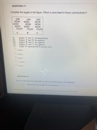 **Question 11**

Consider the sugars in the figure. Which is (are) *true* for these carbohydrates?

[Diagram of three sugars labeled A, B, and C. Each structure shows multiple hydroxyl groups (OH) and hydrogen atoms (H) attached to a carbon backbone. The sugar structures are complex and require visualization for detailed understanding.]

(i) Sugars "A" and "C" are ketopentose  
(ii) Sugars "A" and "B" are epimers  
(iii) Sugars "B" and "C" are epimers  
(iv) Sugars "A" and "C" are epimers  
(v) Sugar "B" represents the D-isomeric form

- o iv only
- o ii and v
- o i and ii
- o i, iii and v

**Question 12**

Which of the following statements about carbohydrate is (are) *correct*?

(i) Galactose is an example of an aldohexose

*Note:* Select the correct options based on the sugar structures and properties. Consider the position of hydroxyl groups and isomeric forms to determine epimeric relationships and isomerism.