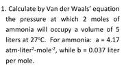 1. Calculate by Van der Waals' equation
the pressure at which 2 moles of
ammonia will occupy a volume of 5
liters at 27°C. For ammonia: a = 4.17
atm-liter?-mole?, while b = 0.037 liter
per mole.
