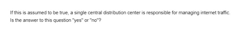 If this is assumed to be true, a single central distribution center is responsible for managing internet traffic.
Is the answer to this question "yes" or "no"?