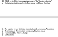 14. Which of the following was not a product of the "Great Awakening"
a. Enthusiastic ritualism and revivalism among established churches.
b. The creation of new Christian denominations (Mormonism, Adventism)
c. Reform causes: Abolitionism, women's rights, temperance
d. Nativism and the Know-nothings
e. Unitarianism