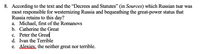 8. According to the text and the "Decrees and Statutes" (in Sources) which Russian tsar was
most responsible for westernizing Russia and bequeathing the great-power status that
Russia retains to this day?
a. Michael, first of the Romanovs
b. Catherine the Great
c. Peter the Great
d. Ivan the Terrible
e. Alexiev, the neither great nor terrible.
