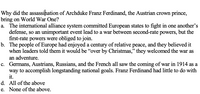 Why did the assassination of Archduke Franz Ferdinand, the Austrian crown prince,
bring on World War One?
a. The international alliance system committed European states to fight in one another's
defense, so an unimportant event lead to a war between second-rate powers, but the
first-rate powers were obliged to join.
b. The people of Europe had enjoyed a century of relative peace, and they believed it
when leaders told them it would be "over by Christmas," they welcomed the war as
an adventure.
c. Germans, Austrians, Russians, and the French all saw the coming of war in 1914 as a
way to accomplish longstanding national goals. Franz Ferdinand had little to do with
it.
d. All of the above
e. None of the above.
