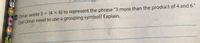 a Omar wrote 3+ (4 X 6) to represent the phrase "3 more than the product of 4 and 6."
Did Omar need to use a grouping symbol? Explain.
