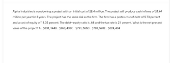 Alpha Industries is considering a project with an initial cost of $8.4 million. The project will produce cash inflows of $1.64
million per year for 8 years. The project has the same risk as the firm. The firm has a pretax cost of debt of 5.73 percent
and a cost of equity of 11.35 percent. The debt-equity ratio is .64 and the tax rate is 21 percent. What is the net present
value of the project? A. $831, 144B. $960,433C. $791,566D. $783,578E. $624,434