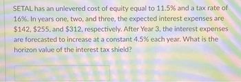 SETAL has an unlevered cost of equity equal to 11.5% and a tax rate of
16%. In years one, two, and three, the expected interest expenses are
$142, $255, and $312, respectively. After Year 3, the interest expenses
are forecasted to increase at a constant 4.5% each year. What is the
horizon value of the interest tax shield?