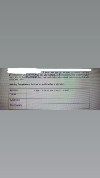 On the CLAIM box, you will state your stand about the
given question. On the EVIDENCE box, you must provide the necessary data supporting your
claim, and on the REASONING box, you must state mathematical concepts/ideas that will
justify your claim.
Learning Competency: illustrate an antiderivative of a function.
Question
Is f (x² + 5x + C) dx = 3x + 5 correct?
CLAIM
EVIDENCE
REASONING