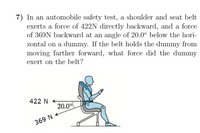 7) In an automobile safety test, a shoulder and seat belt
exerts a force of 422N directly backward, and a force
of 369N backward at an angle of 20.0° below the hori-
zontal on a dummy. If the belt holds the dummy from
moving farther forward, what force did the dummy
exert on the belt?
422 N
20.00
369 N
