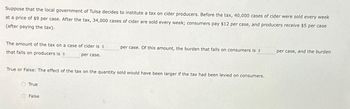 Suppose that the local government of Tulsa decides to institute a tax on cider producers. Before the tax, 40,000 cases of cider were sold every week
at a price of $9 per case. After the tax, 34,000 cases of cider are sold every week; consumers pay $12 per case, and producers receive $5 per case
(after paying the tax).
The amount of the tax on a case of cider is $
that falls on producers is $
per case.
True or False: The effect of the tax on the quantity sold would have been larger if the tax had been levied on consumers.
True
per case. Of this amount, the burden that falls on consumers is $
False
per case, and the burden