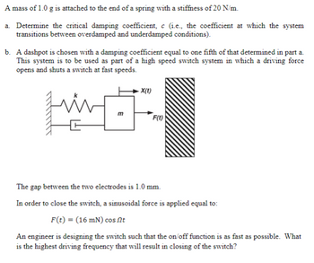 ### Spring-Mass System Analysis

**Problem Statement:**

A mass of 1.0 g is attached to the end of a spring with a stiffness of 20 N/m.

**Tasks:**

a. **Determine the critical damping coefficient**, \( c \) (i.e., the coefficient at which the system transitions between overdamped and underdamped conditions).

b. A dashpot is chosen with a damping coefficient equal to one-fifth of that determined in part a. This system is to be used as part of a high-speed switch system in which a driving force opens and shuts a switch at fast speeds.

- **Diagram Explanation**:
  - The diagram shows a mass-spring-dashpot system denoted by:
    - \( m \): Mass
    - \( k \): Spring constant
    - \( X(t) \): Displacement over time
    - \( F(t) \): Applied force
  - The spring and dashpot are attached to a mass, which interacts with a surface on the right.

The gap between the two electrodes is 1.0 mm.

In order to close the switch, a sinusoidal force is applied equal to:

\[ F(t) = (16 \text{ mN}) \cos \omega t \]

An engineer is designing the switch such that the on/off function is as fast as possible. What is the highest driving frequency that will result in closing of the switch?