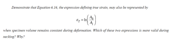 **Demonstrate that Equation 6.16, the expression defining true strain, may also be represented by**

\[ \varepsilon_T = \ln \left( \frac{A_0}{A_i} \right) \]

**when specimen volume remains constant during deformation. Which of these two expressions is more valid during necking? Why?**

---

This text discusses the verification of a true strain expression during deformation, specifically analyzing conditions where the specimen's volume remains constant. It prompts the reader to determine the validity of the given expressions during the necking phase of material deformation, encouraging an understanding of true strain and its application in material science.