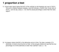 1 proportion z-test
1. A local news report claims that 40% of the vehicles on the freeways are vans or SUV's.
You go to a nearby freeway overpass, count 60 vehicles, of which only 19 are vans or
SUV's. Can we say, using a = .05, that the actual percentage is lower than the news
report?
2. A company claims that 90% of its deliveries arrive on time. You take a sample of 74
deliveries, of which only 59 arrive on time. Is this enough evidence to say that the true
percentage of on-time deliveries is lower than claimed? (Use a = .10)
