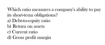 Which ratio measures a company's ability to pay
its short-term obligations?
a) Debt-to-equity ratio
b) Return on assets
c) Current ratio
d) Gross profit margin