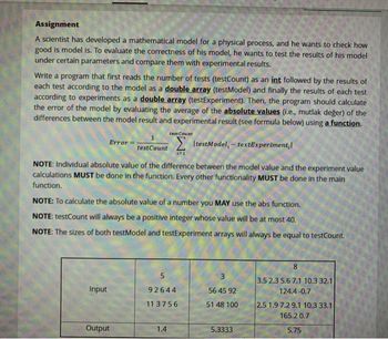 Assignment
A scientist has developed a mathematical model for a physical process, and he wants to check how
good is model is. To evaluate the correctness of his model, he wants to test the results of his model
under certain parameters and compare them with experimental results.
Write a program that first reads the number of tests (testCount) as an int followed by the results of
each test according to the model as a double array (testModel) and finally the results of each test
according to experiments as a double array (testExperiment). Then, the program should calculate
the error of the model by evaluating the average of the absolute values (i.e., mutlak değer) of the
differences between the model result and experimental result (see formula below) using a function.
ItestModel,- textExperiment,
testCount
NOTE: Individual absolute value of the difference between the model value and the experiment value
calculations MUST be done in the function. Every other functionality MUST be done in the main
function.
Error
Input
NOTE: To calculate the absolute value of a number you MAY use the abs function.
NOTE: testCount will always be a positive integer whose value will be at most 40.
NOTE: The sizes of both testModel and testExperiment arrays will always be equal to testCount.
Output
testCount
(=1
1.4
5
92644
113756
3
56 45 92
51 48 100
5.3333
8
3.5 2.3 5.6 7.1 10.3 32.1
124.4-0.7
2.5 1.9 7.2 9.1 10.3 33.1
165.2 0.7
5.75