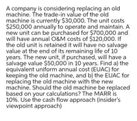 A company is considering replacing an old
machine. The trade-in value of the old
machine is currently $30,000. The unit costs
$250,000 annually to operate and maintain. A
new unit can be purchased for $700,000 and
will have annual O&M costs of $120,000. If
the old unit is retained it will have no salvage
value at the end of its remaining life of 10
years. The new unit, if purchased, will have a
salvage value $50,000 in 10 years. Find a) the
equivalent uniform annual cost (EUAC) for
keeping the old machine, and b) the EUAC for
replacing the old machine with the new
machine. Should the old machine be replaced
based on your calculations? The MARR is
10%. Use the cash flow approach (insider's
viewpoint approach)
