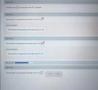 Part 4 of 8
The data value 20 corresponds to the 34" percentile.
th
Part 5 of 8
The percentile corresponding to the data value 22 is 21
Correct Answer:
The percentile corresponding to the data value 22 is 48.
Part 6 of 8
The percentile corresponding to the data value 45 is 108
Correct Answer:
The percentile corresponding to the data value 45 is 75.
Part: 6 / 8
Part 7 of 8
The percentile corresponding to the data value 51 is
