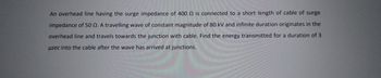 An overhead line having the surge impedance of 400 is connected to a short length of cable of surge
impedance of 50 Q. A travelling wave of constant magnitude of 80 kV and infinite duration originates in the
overhead line and travels towards the junction with cable. Find the energy transmitted for a duration of 3
usec into the cable after the wave has arrived at junctions.
CORRE