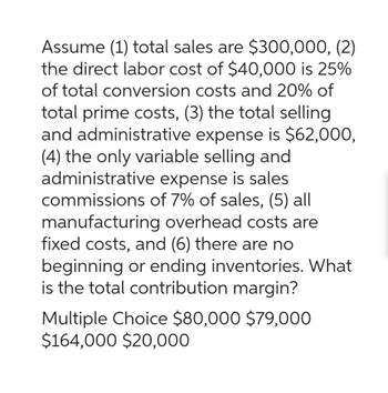 Assume (1) total sales are $300,000, (2)
the direct labor cost of $40,000 is 25%
of total conversion costs and 20% of
total prime costs, (3) the total selling
and administrative expense is $62,000,
(4) the only variable selling and
administrative expense is sales
commissions of 7% of sales, (5) all
manufacturing overhead costs are
fixed costs, and (6) there are no
beginning or ending inventories. What
is the total contribution margin?
Multiple Choice $80,000 $79,000
$164,000 $20,000