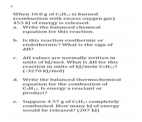 3-
When 10.0 g of C5H12 is burned
(combustion with excess oxygen gas)
453 kJ of energy is released.
а.
Write the balanced chemical
equation for this reaction.
Is this reaction exothermic or
endothermic? What is the sign of
b.
ΔΗ?
AH values are normally written in
units of kJ/mol. What is AH for this
reaction in units of kJ/mole C5H12?
(-3270 kJ/mol)
с.
d.
Write the balanced thermochemical
quation for the c ombustion of
C5H12. Is energy a reactant or
product?
Suppose 4.57 g of C5H12 completely
combusted. How many kJ of energy
would be released? (207 kJ)
e.
